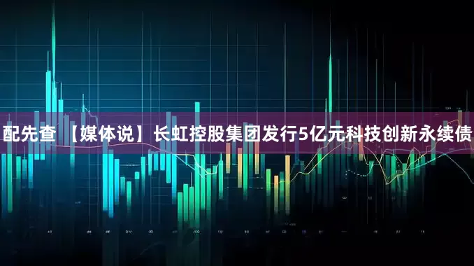 配先查 【媒体说】长虹控股集团发行5亿元科技创新永续债