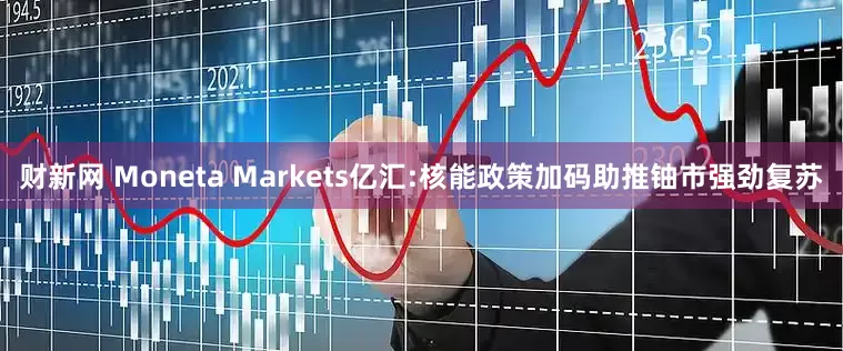 财新网 Moneta Markets亿汇:核能政策加码助推铀市强劲复苏