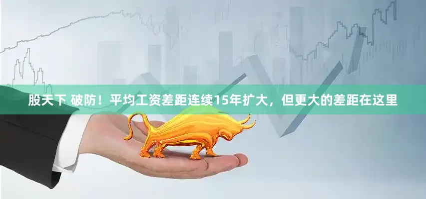 股天下 破防！平均工资差距连续15年扩大，但更大的差距在这里