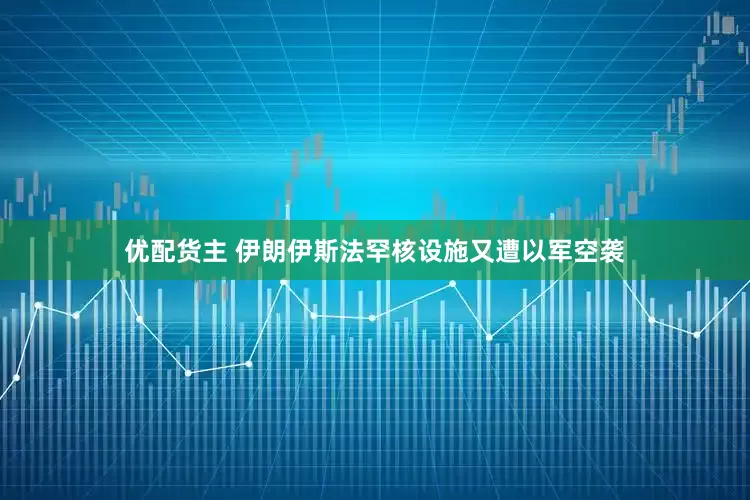 优配货主 伊朗伊斯法罕核设施又遭以军空袭