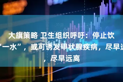 大旗策略 卫生组织呼吁：停止饮用“一水”，或可诱发甲状腺疾病，尽早远离