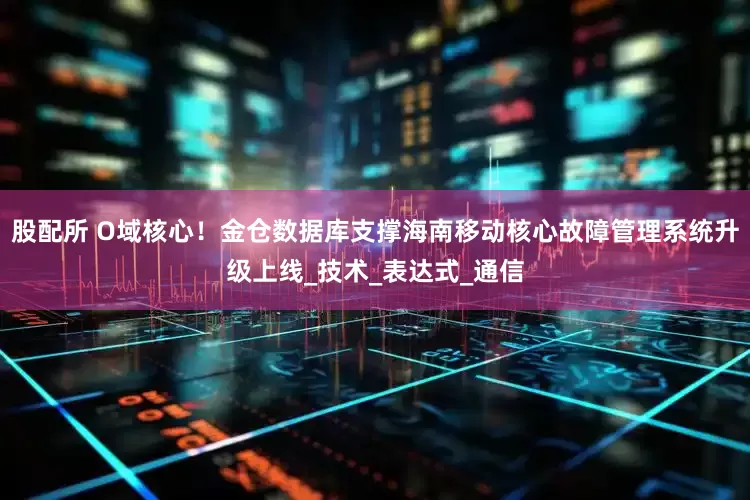 股配所 O域核心！金仓数据库支撑海南移动核心故障管理系统升级上线_技术_表达式_通信