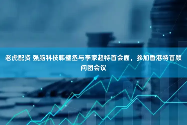 老虎配资 强脑科技韩璧丞与李家超特首会面，参加香港特首顾问团会议