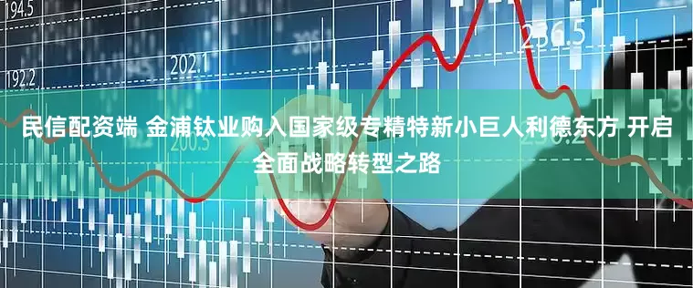 民信配资端 金浦钛业购入国家级专精特新小巨人利德东方 开启全面战略转型之路