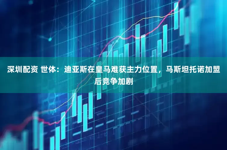 深圳配资 世体：迪亚斯在皇马难获主力位置，马斯坦托诺加盟后竞争加剧