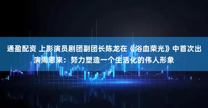 通盈配资 上影演员剧团副团长陈龙在《浴血荣光》中首次出演周恩来：努力塑造一个生活化的伟人形象