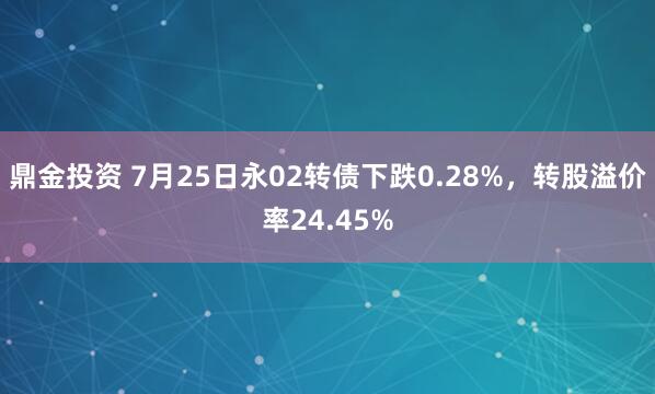 鼎金投资 7月25日永02转债下跌0.28%，转股溢价率24.45%