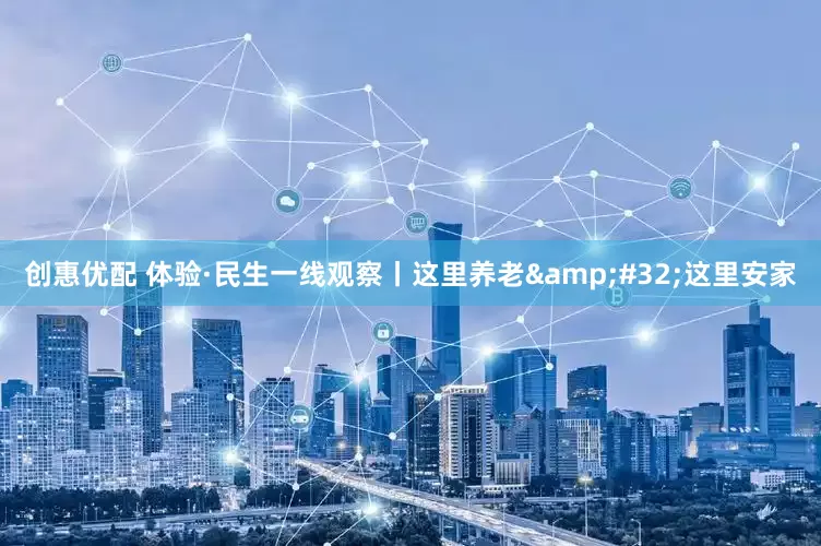 创惠优配 体验·民生一线观察丨这里养老&#32;这里安家