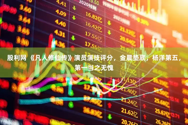 股利网 《凡人修仙传》演员演技评分，金晨垫底，杨洋第五，第一当之无愧