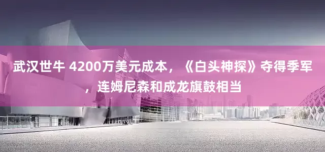 武汉世牛 4200万美元成本，《白头神探》夺得季军，连姆尼森和成龙旗鼓相当