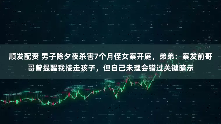 顺发配资 男子除夕夜杀害7个月侄女案开庭，弟弟：案发前哥哥曾提醒我接走孩子，但自己未理会错过关键暗示