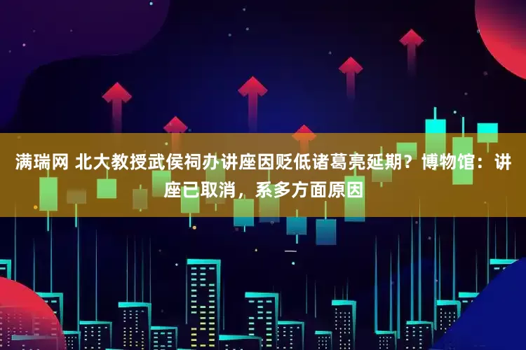 满瑞网 北大教授武侯祠办讲座因贬低诸葛亮延期？博物馆：讲座已取消，系多方面原因