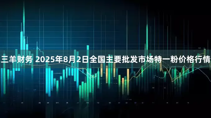 三羊财务 2025年8月2日全国主要批发市场特一粉价格行情