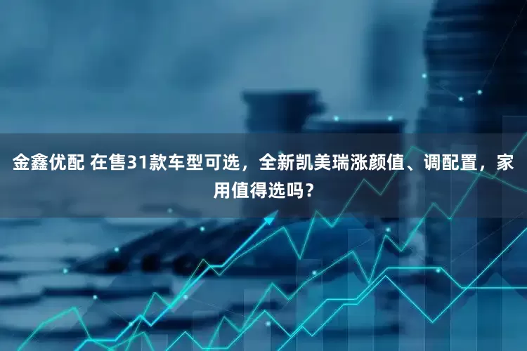 金鑫优配 在售31款车型可选，全新凯美瑞涨颜值、调配置，家用值得选吗？
