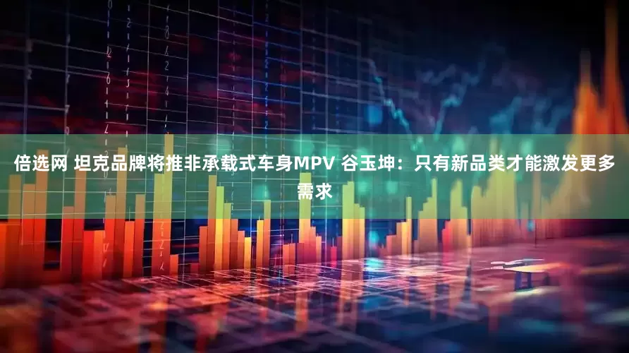 倍选网 坦克品牌将推非承载式车身MPV 谷玉坤：只有新品类才能激发更多需求