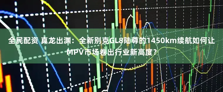 全民配资 真龙出渊：全新别克GL8陆尊的1450km续航如何让MPV市场卷出行业新高度？