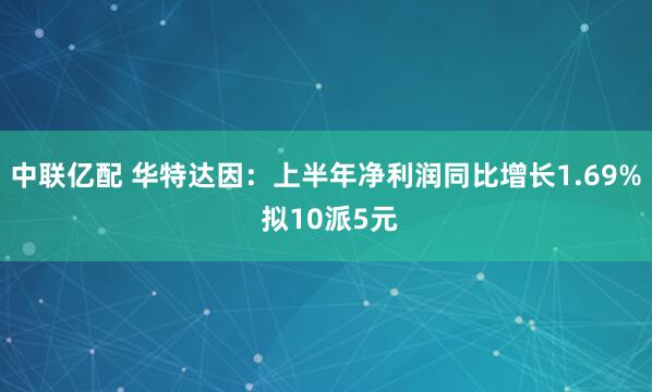 中联亿配 华特达因：上半年净利润同比增长1.69% 拟10派5元