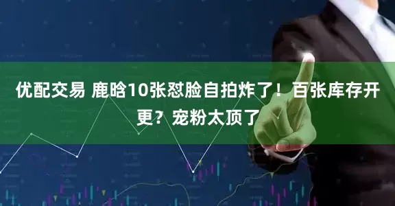 优配交易 鹿晗10张怼脸自拍炸了!百张库存开更?宠粉太顶了