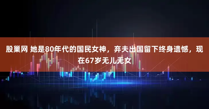 股巢网 她是80年代的国民女神,弃夫出国留下终身遗憾,现在67岁无儿无女