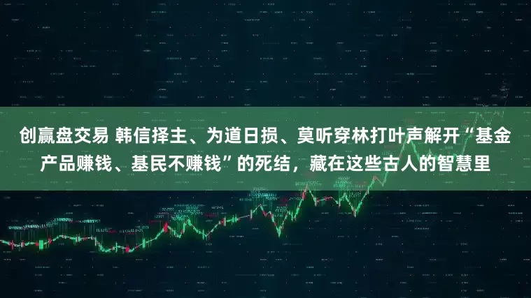 创赢盘交易 韩信择主、为道日损、莫听穿林打叶声解开“基金产品赚钱、基民不赚钱”的死结，藏在这些古人的智慧里