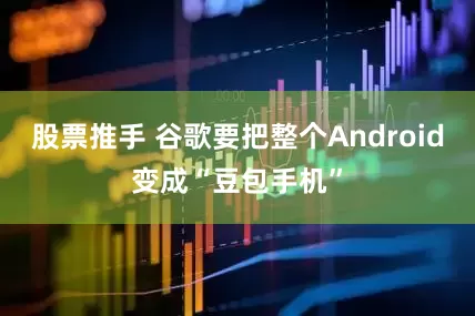 股票推手 谷歌要把整个Android变成“豆包手机”