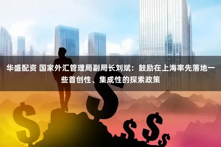 华盛配资 国家外汇管理局副局长刘斌：鼓励在上海率先落地一些首创性、集成性的探索政策