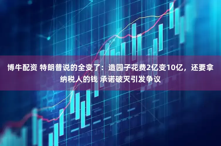 博牛配资 特朗普说的全变了：造园子花费2亿变10亿，还要拿纳税人的钱 承诺破灭引发争议